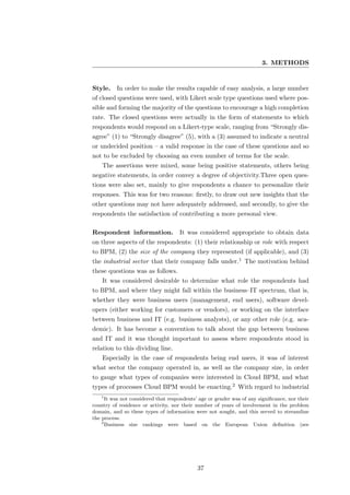 3. METHODS


Style.    In order to make the results capable of easy analysis, a large number
of closed questions were used, with Likert scale type questions used where pos-
sible and forming the majority of the questions to encourage a high completion
rate. The closed questions were actually in the form of statements to which
respondents would respond on a Likert-type scale, ranging from “Strongly dis-
agree” (1) to “Strongly disagree” (5), with a (3) assumed to indicate a neutral
or undecided position – a valid response in the case of these questions and so
not to be excluded by choosing an even number of terms for the scale.
    The assertions were mixed, some being positive statements, others being
negative statements, in order convey a degree of objectivity.Three open ques-
tions were also set, mainly to give respondents a chance to personalize their
responses. This was for two reasons: ﬁrstly, to draw out new insights that the
other questions may not have adequately addressed, and secondly, to give the
respondents the satisfaction of contributing a more personal view.

Respondent information. It was considered appropriate to obtain data
on three aspects of the respondents: (1) their relationship or role with respect
to BPM, (2) the size of the company they represented (if applicable), and (3)
the industrial sector that their company falls under.1 The motivation behind
these questions was as follows.
    It was considered desirable to determine what role the respondents had
to BPM, and where they might fall within the business–IT spectrum, that is,
whether they were business users (management, end users), software devel-
opers (either working for customers or vendors), or working on the interface
between business and IT (e.g. business analysts), or any other role (e.g. aca-
demic). It has become a convention to talk about the gap between business
and IT and it was thought important to assess where respondents stood in
relation to this dividing line.
    Especially in the case of respondents being end users, it was of interest
what sector the company operated in, as well as the company size, in order
to gauge what types of companies were interested in Cloud BPM, and what
types of processes Cloud BPM would be enacting.2 With regard to industrial
   1
      It was not considered that respondents’ age or gender was of any signiﬁcance, nor their
country of residence or activity, nor their number of years of involvement in the problem
domain, and so these types of information were not sought, and this served to streamline
the process.
    2
      Business size rankings were based on the European Union deﬁnition (see




                                             37
 