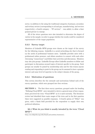 3. METHODS


sector, in addition to the using the traditional categories of primary, secondary
and tertiary sectors (corresponding to oil and gas, manufacturing, and services
respectively), a fourth category – “IT services” – was added, to allow a ﬁner
grained picture to emerge.
   All of the above questions were also intended to determine the degree of
variety in the sample, in order to gauge whether the results could be considered
representative of the target population.

3.3.3    Survey target
Members of LinkedIn BPM groups were chosen as the target of the survey
for the following reasons. LinkedIn is a social networking site that is focused
on the needs of professional business users. LinkedIn provides users with a
professional online presence, and allows members to connect with each other
(becoming “connections”) and follow their activities and discussions. Members
may also join groups. LinkedIn Groups allow LinkedIn members to follow and
participate in discussions around topics of interest speciﬁc to the group. Such
groups can usually be joined by membership only and for this reason anyone
reading and responding to posts in the group can be assumed to have a genuine
interest and some level of expertise in the subject domain of the group.

3.3.4    Motivation of questions
This section describes the the rationale and motivations behind each of the
survey questions, which were grouped into four sections.

SECTION 1.         The ﬁrst three survey questions, grouped under the heading
“Deﬁning Cloud BPM”, were intended to derive a general sense of how respon-
dents perceived the term “Cloud BPM” as it is used currently. The literature
review had identiﬁed three main usages of the term and in the ﬁrst question
these were suggested as possible responses. A fourth option of “Other” was
given, with a blank ﬁeld provided for the respondent to supply their own
preferred deﬁnition.

   Q1.1 What do you think is usually intended by the term “Cloud
BPM”?
http://en.wikipedia.org/wiki/Small and medium businesses).




                                          38
 