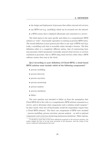 3. METHODS


    • the design and deployment of processes that utilize external web services

    • any BPM tool (e.g. modelling) which can be accessed over the internet

    • a BPM system that is deployed oﬀ-premise and consumed as a service

    The third option is the most speciﬁc and relates to a comprehensive BPM
solution or “suite”, functionally equivalent to existing on-premise BPM suites.
The second deﬁnition is more general and refers to any type of BPM tool (typ-
ically, a modelling tool) that is accessible online through a browser. The ﬁrst
deﬁnition refers to a completely diﬀerent notion, that of constructing busi-
ness processes which incorporate externally sourced cloud services or services
combined as processes, that is, BPM using cloud services rather than a BPM
software system that runs in the cloud.

    Q1.2 According to your deﬁnition of Cloud BPM, a cloud based
BPM solution must include which of the following components?

    • process modelling

    • process discovery

    • process execution

    • process monitoring

    • process analysis

    • process simulation

    • Other:

    The next question was intended to follow on from the assumption that
Cloud BPM did in fact refer to a comprehensive BPM solution consumed as a
service, and to determine what components such a solution would comprise.1
In other words, what sort of functionality would the respondents require from
a Cloud BPM solution? The three core components of BPM were included
– process modelling, process execution, process analysis – as well as optional
components such as process monitoring and process simulation. Other options,
   1
     It should be noted that of the three deﬁnitions proposed in the previous question, the
author judged the ﬁrst to be the most prevalent in the literature, and the results of the
survey conducted substantiated this view.




                                            39
 