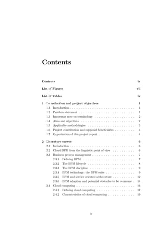 Contents

Contents                                                                          iv

List of Figures                                                                   vii

List of Tables                                                                    ix

1 Introduction and project objectives                                              1
   1.1   Introduction . . . . . . . . . . . . . . . . . . . . . . . . . . . . .    1
   1.2   Problem statement . . . . . . . . . . . . . . . . . . . . . . . . .       1
   1.3   Important note on terminology . . . . . . . . . . . . . . . . . .         2
   1.4   Aims and objectives . . . . . . . . . . . . . . . . . . . . . . . .       2
   1.5   Applicable methodologies . . . . . . . . . . . . . . . . . . . . .        3
   1.6   Project contribution and supposed beneﬁciaries . . . . . . . . .          4
   1.7   Organization of this project report . . . . . . . . . . . . . . . .       4

2 Literature survey                                                                6
   2.1   Introduction . . . . . . . . . . . . . . . . . . . . . . . . . . . . .    6
   2.2   Cloud BPM from the linguistic point of view . . . . . . . . . .           6
   2.3   Business process management . . . . . . . . . . . . . . . . . . .         7
         2.3.1   Deﬁning BPM . . . . . . . . . . . . . . . . . . . . . . .         7
         2.3.2   The BPM lifecycle . . . . . . . . . . . . . . . . . . . . .       8
         2.3.3   The BPM discipline . . . . . . . . . . . . . . . . . . . .        9
         2.3.4   BPM technology: the BPM suite . . . . . . . . . . . . .           9
         2.3.5   BPM and service oriented architecture . . . . . . . . . .        12
         2.3.6   BPM adoption and potential obstacles to be overcome .            14
   2.4   Cloud computing . . . . . . . . . . . . . . . . . . . . . . . . . .      16
         2.4.1   Deﬁning cloud computing . . . . . . . . . . . . . . . . .        17
         2.4.2   Characteristics of cloud computing . . . . . . . . . . . .       19




                                        iv
 