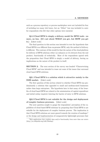 3. METHODS


such as a process repository or process marketplace were not included for fear
of including too many tick boxes, but an “Other” box was included to cater
for respondents who felt that other options were essential.

       Q1.3 Cloud BPM is simply a delivery model for BPM tools - no
more, no less. (It’s not about WHAT you get, but HOW you get
it.)     [Likert scale]
       The ﬁnal question in this section was intended to test the hypothesis that
Cloud BPM is no diﬀerent from on-premise BPM, only the method of delivery
is diﬀerent. The contrary of this would be that the nature of the cloud platform
for delivery of BPM solutions either (a) enhances or (b) detracts from the end
product, functionally of technically. Most of the respondents agreed with
the proposition that Cloud BPM is simply a model of delivery, having no
implications on the nature of the product in itself.

SECTION 2. The next section of the survey was headed “Characterizing
Cloud BPM” and was intended to tease out some of the issues that surround
cloud based BPM solutions.

       Q2.1 Cloud BPM is a solution which is attractive mainly to the
SMB market.           [Likert scale]
       The ﬁrst question of this section related to whether Cloud BPM was pre-
dominantly a solution that appealed to small and medium-sized businesses
rather than large enterprises. The hypothesis here is that many of the bene-
ﬁts of cloud based BPM are related to the minimization of capital expenditure
and initial outlay required, lowering the barrier of entry to BPM solutions.

       Q2.2 Cloud BPM is not suitable for the design and deployment
of complex business processes.           [Likert scale]
       The next question sought to gauge the respondents’ perception of the ca-
pabilities of cloud based BPM solutions by proposing that Cloud BPM is not
suitable for the deployment of complex business process. The implication is
that Cloud BPM solutions are more geared towards the creation of mashups,1
or the design and implementation of comparatively lightweight processes that
   1
     Web applications that combine data and/or functionality from more than one source
(http://en.wikipedia.org/wiki/Mashup)




                                         40
 