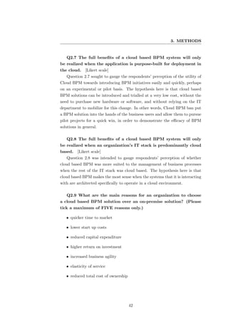 3. METHODS


   Q2.7 The full beneﬁts of a cloud based BPM system will only
be realized when the application is purpose-built for deployment in
the cloud.    [Likert scale]
   Question 2.7 sought to gauge the respondents’ perception of the utility of
Cloud BPM towards introducing BPM initiatives easily and quickly, perhaps
on an experimental or pilot basis. The hypothesis here is that cloud based
BPM solutions can be introduced and trialled at a very low cost, without the
need to purchase new hardware or software, and without relying on the IT
department to mobilize for this change. In other words, Cloud BPM ban put
a BPM solution into the hands of the business users and allow them to pursue
pilot projects for a quick win, in order to demonstrate the eﬃcacy of BPM
solutions in general.

   Q2.8 The full beneﬁts of a cloud based BPM system will only
be realized when an organization’s IT stack is predominantly cloud
based.   [Likert scale]
   Question 2.8 was intended to gauge respondents’ perception of whether
cloud based BPM was more suited to the management of business processes
when the rest of the IT stack was cloud based. The hypothesis here is that
cloud based BPM makes the most sense when the systems that it is interacting
with are architected speciﬁcally to operate in a cloud environment.

   Q2.9 What are the main reasons for an organization to choose
a cloud based BPM solution over an on-premise solution? (Please
tick a maximum of FIVE reasons only.)

   • quicker time to market

   • lower start up costs

   • reduced capital expenditure

   • higher return on investment

   • increased business agility

   • elasticity of service

   • reduced total cost of ownership




                                       42
 