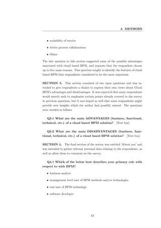 3. METHODS


   • scalability of service

   • better process collaboration

   • Other

The last question in this section suggested some of the possible advantages
associated with cloud based BPM, and requests that the respondent choose
up to ﬁve main reasons. This question sought to identify the features of cloud
based BPM that respondents considered to be the most important.

SECTION 3. This section consisted of two open questions and was in-
tended to give respondents a chance to express their own views about Cloud
BPM’s advantages and disadvantages. It was expected that many respondents
would merely seek to emphasize certain points already covered in the survey
in previous questions, but it was hoped as well that some respondents might
provide new insights which the author had possibly missed. The questions
were worded as follows.

   Q3.1 What are the main ADVANTAGES (business, functional,
technical, etc.) of a cloud based BPM solution?          [Text box]

   Q3.2 What are the main DISADVANTAGES (business, func-
tional, technical, etc.) of a cloud based BPM solution? [Text box]

SECTION 4.       The ﬁnal section of the survey was entitled ‘About you’ and
was intended to gather relevant personal data relating to the respondents, as
well as allow them to comment on the survey.

   Q4.1 Which of the below best describes your primary role with
respect to with BPM?

   • business analyst

   • management level user of BPM methods and/or technologies

   • end user of BPM technology

   • software developer




                                     43
 