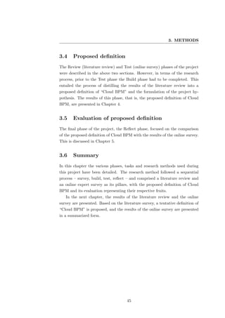 3. METHODS


3.4    Proposed deﬁnition
The Review (literature review) and Test (online survey) phases of the project
were described in the above two sections. However, in terms of the research
process, prior to the Test phase the Build phase had to be completed. This
entailed the process of distilling the results of the literature review into a
proposed deﬁnition of “Cloud BPM” and the formulation of the project hy-
pothesis. The results of this phase, that is, the proposed deﬁnition of Cloud
BPM, are presented in Chapter 4.


3.5    Evaluation of proposed deﬁnition
The ﬁnal phase of the project, the Reﬂect phase, focused on the comparison
of the proposed deﬁnition of Cloud BPM with the results of the online survey.
This is discussed in Chapter 5.


3.6    Summary
In this chapter the various phases, tasks and research methods used during
this project have been detailed. The research method followed a sequential
process – survey, build, test, reﬂect – and comprised a literature review and
an online expert survey as its pillars, with the proposed deﬁnition of Cloud
BPM and its evaluation representing their respective fruits.
   In the next chapter, the results of the literature review and the online
survey are presented. Based on the literature survey, a tentative deﬁnition of
“Cloud BPM” is proposed, and the results of the online survey are presented
in a summarized form.




                                     45
 
