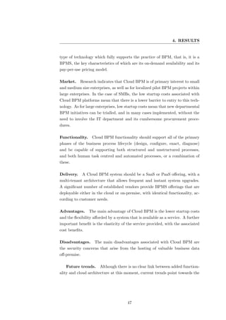 4. RESULTS


type of technology which fully supports the practice of BPM, that is, it is a
BPMS, the key characteristics of which are its on-demand availability and its
pay-per-use pricing model.

Market.     Research indicates that Cloud BPM is of primary interest to small
and medium size enterprises, as well as for localized pilot BPM projects within
large enterprises. In the case of SMBs, the low startup costs associated with
Cloud BPM platforms mean that there is a lower barrier to entry to this tech-
nology. As for large enterprises, low startup costs mean that new departmental
BPM initiatives can be trialled, and in many cases implemented, without the
need to involve the IT department and its cumbersome procurement proce-
dures.

Functionality. Cloud BPM functionality should support all of the primary
phases of the business process lifecycle (design, conﬁgure, enact, diagnose)
and be capable of supporting both structured and unstructured processes,
and both human task centred and automated processes, or a combination of
these.

Delivery.     A Cloud BPM system should be a SaaS or PaaS oﬀering, with a
multi-tenant architecture that allows frequent and instant system upgrades.
A signiﬁcant number of established vendors provide BPMS oﬀerings that are
deployable either in the cloud or on-premise, with identical functionality, ac-
cording to customer needs.

Advantages.      The main advantage of Cloud BPM is the lower startup costs
and the ﬂexibility aﬀorded by a system that is available as a service. A further
important beneﬁt is the elasticity of the service provided, with the associated
cost beneﬁts.

Disadvantages.      The main disadvantages associated with Cloud BPM are
the security concerns that arise from the hosting of valuable business data
oﬀ-premise.

   Future trends.      Although there is no clear link between added function-
ality and cloud architecture at this moment, current trends point towards the




                                      47
 