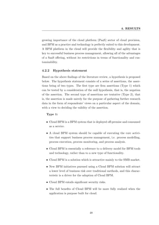 4. RESULTS


growing importance of the cloud platform (PaaS) sector of cloud provision,
and BPM as a practice and technology is perfectly suited to this development.
A BPM platform in the cloud will provide the ﬂexibility and agility that is
key to successful business process management, allowing all of the advantages
of a SaaS oﬀering, without its restrictions in terms of functionality and cus-
tomizability.

4.2.2    Hypothesis statement
Based on the above ﬁndings of the literature review, a hypothesis is proposed
below. The hypothesis statement consists of a series of assertions, the asser-
tions being of two types. The ﬁrst type are ﬁrm assertions (Type 1) which
can be tested by a consideration of the null hypothesis, that is, the negation
of the assertion. The second type of assertions are tentative (Type 2), that
is, the assertion is made merely for the purpose of gathering further research
data in the form of respondents’ views on a particular aspect of the domain,
with a view to deciding the validity of the assertion.

   Type 1:

   • Cloud BPM is a BPM system that is deployed oﬀ-premise and consumed
     as a service.

   • A cloud BPM system should be capable of executing the core activi-
     ties that support business process management, i.e. process modelling,
     process execution, process monitoring, and process analysis.

   • Cloud BPM is essentially a reference to a delivery model for BPM tools
     and technology, rather than to a new type of functionality.

   • Cloud BPM is a solution which is attractive mainly to the SMB market.

   • New BPM initiatives pursued using a Cloud BPM solution will attract
     a lower level of business risk over traditional methods, and this charac-
     teristic is a driver for the adoption of Cloud BPM.

   • Cloud BPM entails signiﬁcant security risks.

   • The full beneﬁts of Cloud BPM will be more fully realized when the
     application is purpose built for cloud.




                                      48
 