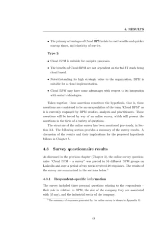 4. RESULTS


   • The primary advantages of Cloud BPM relate to cost beneﬁts and quicker
        startup times, and elasticity of service.

   Type 2:

   • Cloud BPM is suitable for complex processes.

   • The beneﬁts of Cloud BPM are not dependent on the full IT stack being
        cloud based.

   • Notwithstanding its high strategic value to the organization, BPM is
        suitable for a cloud implementation.

   • Cloud BPM may have some advantages with respect to its integration
        with social technologies.

   Taken together, these assertions constitute the hypothesis, that is, these
assertions are considered to be an encapsulation of the term “Cloud BPM” as
is is currently employed by BPM vendors, analysts and practitioners. These
assertions will be tested by way of an online survey, which will present the
assertions in the form of a variety of questions.
   The structure of the online survey has been mentioned previously, in Sec-
tion 3.3. The following section provides a summary of the survey results. A
discussion of the results and their implications for the proposed hypothesis
follows in Chapter 5.


4.3        Survey questionnaire results
As discussed in the previous chapter (Chapter 3), the online survey question-
naire “Cloud BPM – a survey” was posted to 16 diﬀerent BPM groups on
LinkedIn and over a period of two weeks received 38 responses. The results of
the survey are summarized in the sections below.1

4.3.1       Respondent-speciﬁc information
The survey included three personal questions relating to the respondents –
their role in relation to BPM, the size of the company they are associated
with (if any), and the industrial sector of the company.
   1
       The summary of responses generated by the online survey is shown in Appendix G.




                                            49
 