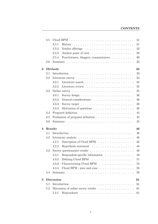 CONTENTS


  2.5   Cloud BPM . . . . . . . . . . . . . . . . . . . . . . . . . . . . .      21
        2.5.1   History . . . . . . . . . . . . . . . . . . . . . . . . . . .    21
        2.5.2   Vendor oﬀerings . . . . . . . . . . . . . . . . . . . . . .      22
        2.5.3   Analyst point of view . . . . . . . . . . . . . . . . . . .      29
        2.5.4   Practitioners, bloggers, commentators . . . . . . . . . .        30
  2.6   Summary . . . . . . . . . . . . . . . . . . . . . . . . . . . . . .      32

3 Methods                                                                        33
  3.1   Introduction . . . . . . . . . . . . . . . . . . . . . . . . . . . . .   33
  3.2   Literature survey . . . . . . . . . . . . . . . . . . . . . . . . . .    34
        3.2.1   Literature search . . . . . . . . . . . . . . . . . . . . . .    34
        3.2.2   Literature review . . . . . . . . . . . . . . . . . . . . . .    35
  3.3   Online survey . . . . . . . . . . . . . . . . . . . . . . . . . . . .    35
        3.3.1   Survey design . . . . . . . . . . . . . . . . . . . . . . . .    36
        3.3.2   General considerations . . . . . . . . . . . . . . . . . . .     36
        3.3.3   Survey target . . . . . . . . . . . . . . . . . . . . . . . .    38
        3.3.4   Motivation of questions . . . . . . . . . . . . . . . . . .      38
  3.4   Proposed deﬁnition . . . . . . . . . . . . . . . . . . . . . . . . .     45
  3.5   Evaluation of proposed deﬁnition . . . . . . . . . . . . . . . . .       45
  3.6   Summary . . . . . . . . . . . . . . . . . . . . . . . . . . . . . .      45

4 Results                                                                        46
  4.1   Introduction . . . . . . . . . . . . . . . . . . . . . . . . . . . . .   46
  4.2   Literature analysis . . . . . . . . . . . . . . . . . . . . . . . . .    46
        4.2.1   Description of Cloud BPM . . . . . . . . . . . . . . . .         46
        4.2.2   Hypothesis statement . . . . . . . . . . . . . . . . . . .       48
  4.3   Survey questionnaire results . . . . . . . . . . . . . . . . . . . .     49
        4.3.1   Respondent-speciﬁc information       . . . . . . . . . . . . .   49
        4.3.2   Deﬁning Cloud BPM . . . . . . . . . . . . . . . . . . . .        51
        4.3.3   Characterizing Cloud BPM . . . . . . . . . . . . . . . .         54
        4.3.4   Cloud BPM - pros and cons . . . . . . . . . . . . . . . .        58
  4.4   Summary . . . . . . . . . . . . . . . . . . . . . . . . . . . . . .      59

5 Discussion                                                                     61
  5.1   Introduction . . . . . . . . . . . . . . . . . . . . . . . . . . . . .   61
  5.2   Discussion of online survey results . . . . . . . . . . . . . . . .      61
        5.2.1   Respondents . . . . . . . . . . . . . . . . . . . . . . . .      61




                                        v
 