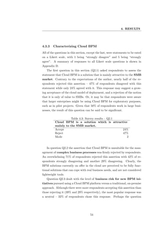 4. RESULTS




4.3.3    Characterizing Cloud BPM
All of the questions in this section, except the last, were statements to be rated
on a Likert scale, with 1 being “strongly disagree” and 5 being “strongly
agree”. A summary of responses to all Likert scale questions is shown in
Appendix D.
   The ﬁrst question in this section (Q2.1) asked respondents to assess the
statement that Cloud BPM is a solution that is mainly attractive to the SMB
market. Contrary to the expectations of the author, nearly half of the re-
spondents rejected this assertion – 47% of respondents disagreed with this
statement while only 24% agreed with it. This response may suggest a grow-
ing acceptance of the cloud model of deployment, and a rejection of the notion
that it is only of value to SMBs. Or, it may be that respondents were aware
that larger enterprises might be using Cloud BPM for exploratory purposes,
such as in pilot projects. Given that 50% of respondents work in large busi-
nesses, the result of this question can be said to be signiﬁcant.

                         Table 4.3: Survey results – Q2.1
          Cloud      BPM is a solution which is attractive
          mainly     to the SMB market.
          Accept                                          24%
          Reject                                          47%
          Mode                                              2


   In question Q2.2 the assertion that Cloud BPM is unsuitable for the man-
agement of complex business processes was ﬁrmly rejected by respondents.
An overwhelming 71% of respondents rejected this assertion with 42% of re-
spondents strongly disagreeing and another 29% disagreeing. Clearly, the
BPM solutions currently on oﬀer in the cloud are perceived to be fully func-
tional solutions that can cope with real business needs, and are not considered
lightweight tools.
   Question Q2.3 dealt with the level of business risk for new BPM ini-
tiatives pursued using a Cloud BPM platform versus a traditional, on-premise
approach. Although there were more respondents accepting this assertion than
those rejecting it (39% and 29% respectively), the most popular response was
a neutral – 32% of respondents chose this response. Perhaps the question




                                       54
 