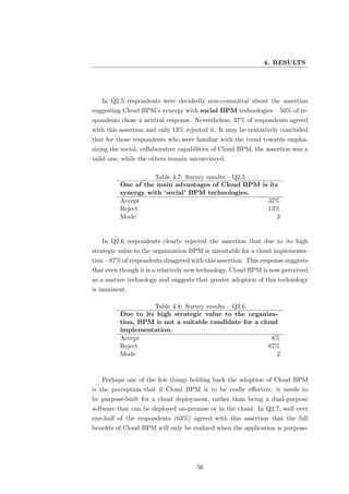 4. RESULTS




   In Q2.5 respondents were decidedly non-committal about the assertion
suggesting Cloud BPM’s synergy with social BPM technologies – 50% of re-
spondents chose a neutral response. Nevertheless, 37% of respondents agreed
with this assertion and only 13% rejected it. It may be tentatively concluded
that for those respondents who were familiar with the trend towards empha-
sizing the social, collaborative capabilities of Cloud BPM, the assertion was a
valid one, while the others remain unconvinced.

                    Table 4.7: Survey results – Q2.5
          One of the main advantages of Cloud BPM is its
          synergy with ‘social’ BPM technologies.
          Accept                                     37%
          Reject                                     13%
          Mode                                          3


   In Q2.6 respondents clearly rejected the assertion that due to its high
strategic value to the organization BPM is unsuitable for a cloud implementa-
tion – 87% of respondents disagreed with this assertion. This response suggests
that even though it is a relatively new technology, Cloud BPM is now perceived
as a mature technology and suggests that greater adoption of this technology
is imminent.

                    Table 4.8: Survey results – Q2.6
          Due to its high strategic value to the organiza-
          tion, BPM is not a suitable candidate for a cloud
          implementation.
          Accept                                          8%
          Reject                                         87%
          Mode                                             2



   Perhaps one of the few things holding back the adoption of Cloud BPM
is the perception that if Cloud BPM is to be really eﬀective, it needs to
be purpose-built for a cloud deployment, rather than being a dual-purpose
software that can be deployed on-premise or in the cloud. In Q2.7, well over
one-half of the respondents (63%) agreed with this assertion that the full
beneﬁts of Cloud BPM will only be realized when the application is purpose-




                                      56
 