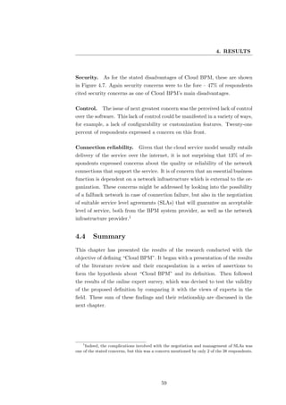 4. RESULTS



Security.     As for the stated disadvantages of Cloud BPM, these are shown
in Figure 4.7. Again security concerns were to the fore – 47% of respondents
cited security concerns as one of Cloud BPM’s main disadvantages.

Control.      The issue of next greatest concern was the perceived lack of control
over the software. This lack of control could be manifested in a variety of ways,
for example, a lack of conﬁgurability or customization features. Twenty-one
percent of respondents expressed a concern on this front.

Connection reliability. Given that the cloud service model usually entails
delivery of the service over the internet, it is not surprising that 13% of re-
spondents expressed concerns about the quality or reliability of the network
connections that support the service. It is of concern that an essential business
function is dependent on a network infrastructure which is external to the or-
ganization. These concerns might be addressed by looking into the possibility
of a fallback network in case of connection failure, but also in the negotiation
of suitable service level agreements (SLAs) that will guarantee an acceptable
level of service, both from the BPM system provider, as well as the network
infrastructure provider.1


4.4      Summary
This chapter has presented the results of the research conducted with the
objective of deﬁning “Cloud BPM”. It began with a presentation of the results
of the literature review and their encapsulation in a series of assertions to
form the hypothesis about “Cloud BPM” and its deﬁnition. Then followed
the results of the online expert survey, which was devised to test the validity
of the proposed deﬁnition by comparing it with the views of experts in the
ﬁeld. These sum of these ﬁndings and their relationship are discussed in the
next chapter.




   1
     Indeed, the complications involved with the negotiation and management of SLAs was
one of the stated concerns, but this was a concern mentioned by only 2 of the 38 respondents.




                                             59
 