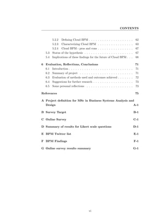 CONTENTS


        5.2.2   Deﬁning Cloud BPM . . . . . . . . . . . . . . . . . . . .         62
        5.2.3   Characterizing Cloud BPM . . . . . . . . . . . . . . . .          63
        5.2.4   Cloud BPM - pros and cons . . . . . . . . . . . . . . . .         67
  5.3   Status of the hypothesis . . . . . . . . . . . . . . . . . . . . . .      67
  5.4   Implications of these ﬁndings for the future of Cloud BPM . . .           68

6 Evaluation, Reﬂections, Conclusions                                             71
  6.1   Introduction . . . . . . . . . . . . . . . . . . . . . . . . . . . . .    71
  6.2   Summary of project . . . . . . . . . . . . . . . . . . . . . . . .        71
  6.3   Evaluation of methods used and outcomes achieved . . . . . . .            72
  6.4   Suggestions for further research . . . . . . . . . . . . . . . . . .      73
  6.5   Some personal reﬂections . . . . . . . . . . . . . . . . . . . . .        73

References                                                                        75

A Project deﬁnition for MSc in Business Systems Analysis and
  Design                                                                         A-1

B Survey Target                                                                  B-1

C Online Survey                                                                  C-1

D Summary of results for Likert scale questions                                  D-1

E BPM Twitter list                                                               E-1

F BPM Findings                                                                   F-1

G Online survey results summary                                                  G-1




                                       vi
 