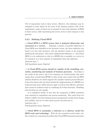 5. DISCUSSION


11% of respondents work in these sectors. However, this imbalance may be
mitigated to some degree by the views of the business analysts (18% of the
respondents), many of whom can be assumed to have had experience of BPM
in these sectors, while representing the service sector in their response to this
question.

5.2.2    Deﬁning Cloud BPM
⇒ Cloud BPM is a BPM system that is deployed oﬀ-premise and
consumed as a service.          Although a number of possible deﬁnitions of
Cloud BPM were identiﬁed in the literature review, the above deﬁnition was
found to be the most pervasive, and was therefore chosen as the proposed
deﬁnition for this project. The survey validated this deﬁnition, i.e. that Cloud
BPM is to be understood to refer to a BPMS that is available as a service to
be consumed, as a clear majority of respondents chose this deﬁnition.
Assertion type: 1
Null hypothesis status: Rejected

⇒ A Cloud BPM system should be capable of the modelling, exe-
cution, monitoring and analysis of business processes.             According to
the results of the survey, this is the minimum set of functionality that users
require from a cloud based BPMS; in other words, users require that the BPM
solution should be one which supports the complete business process lifecycle.
It has been shown that the intent behind the implementation of a BPMS is to
make processes more visible and more agile, as well as more eﬃcient, and these
aims cannot be realized except by combining all of these functions. Modelling
and execution are not enough.
   It is considered worthy of note that the component of BPM considered
most essential by respondents was process monitoring. This result bears out
Gilbert’s (2010) view that business process management is really about change
and visibility, and not so much about process execution per se.
Assertion type: 1
Null hypothesis status: Rejected

⇒ Cloud BPM is essentially a reference to a delivery model for
BPM tools and technology.          With the few exceptions noted earlier, nei-
ther vendors nor commentators profess that Cloud BPM represents innovation




                                       62
 