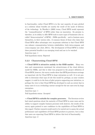 5. DISCUSSION


in functionality; rather Cloud BPM is in the vast majority of cases pitched
as a solution whose beneﬁts are mostly the result of the mode of delivery
of the technology. In Wardley’s (2009) terms, Cloud BPM would represent
the “commoditization” of BPM rather than an innovation. Its promise is,
therefore, in its ability to oﬀer BPM tools to more types of businesses (the so-
called “democratization” of BPM) – SMBs speciﬁcally – and to business users
themselves, in their various roles. A common theme of those who claim that
Cloud BPM oﬀers advantages over on-premise solutions is that Cloud BPM
can enhance communication between stakeholders, both intra-company and
cross-company (see (Jost, 2011)). The development of Cloud BPM to realize
these potential beneﬁts is an emerging trend and one to be watched.
Assertion type: 1
Null hypothesis status: Rejected

5.2.3    Characterizing Cloud BPM
⇒ Cloud BPM is attractive mainly to the SMB market. Many ven-
dors and commentators mentioned the attractiveness of the cloud delivery
model for SMBs, and this is what was proposed in the project deﬁnition of
Cloud BPM, however, the survey results show that BPM practitioners envisage
an important role for Cloud BPM in large enterprises as well. It is not pos-
sible to determine what type of role this would be; perhaps, as some vendors
suggest, it could be in the form of pilot projects supporting new initiatives, or
perhaps the view is that Cloud BPM has developed to such an extent that in
many cases it is as a technology mature enough for the use cases seen by large
enterprises.
Assertion type: 1
Null hypothesis status: Accepted

⇒ Cloud BPM is suitable for complex processes. The literature review
had raised questions about the maturity of Cloud BPM in some cases and its
ability to support complex business processes well, however, the results of the
survey again pointed to user conﬁdence in the capabilities of Cloud BPM in
this regard. Further research would need to be carried out to assess the actual
performance and capabilities of Cloud BPM products in practice, but is clear
that users are expecting Cloud BPM to deliver this level of functionality.
Assertion type: 2




                                       63
 