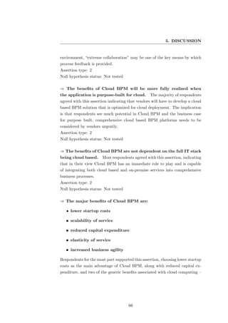 5. DISCUSSION


environment, “extreme collaboration” may be one of the key means by which
process feedback is provided.
Assertion type: 2
Null hypothesis status: Not tested

⇒ The beneﬁts of Cloud BPM will be more fully realized when
the application is purpose-built for cloud.       The majority of respondents
agreed with this assertion indicating that vendors will have to develop a cloud
based BPM solution that is optimized for cloud deployment. The implication
is that respondents see much potential in Cloud BPM and the business case
for purpose built, comprehensive cloud based BPM platforms needs to be
considered by vendors urgently.
Assertion type: 2
Null hypothesis status: Not tested

⇒ The beneﬁts of Cloud BPM are not dependent on the full IT stack
being cloud based. Most respondents agreed with this assertion, indicating
that in their view Cloud BPM has an immediate role to play and is capable
of integrating both cloud based and on-premise services into comprehensive
business processes.
Assertion type: 2
Null hypothesis status: Not tested

⇒ The major beneﬁts of Cloud BPM are:

   • lower startup costs

   • scalability of service

   • reduced capital expenditure

   • elasticity of service

   • increased business agility

Respondents for the most part supported this assertion, choosing lower startup
costs as the main advantage of Cloud BPM, along with reduced capital ex-
penditure, and two of the generic beneﬁts associated with cloud computing –




                                      66
 