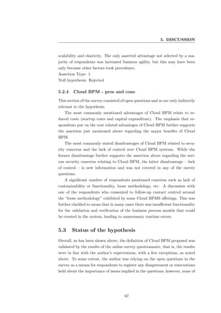5. DISCUSSION


scalability and elasticity. The only asserted advantage not selected by a ma-
jority of respondents was increased business agility, but this may have been
only because other factors took precedence.
Assertion Type: 1
Null hypothesis: Rejected

5.2.4    Cloud BPM - pros and cons
This section of the survey consisted of open questions and so are only indirectly
relevant to the hypothesis.
   The most commonly mentioned advantages of Cloud BPM relate to re-
duced costs (startup costs and capital expenditure). The emphasis that re-
spondents put on the cost related advantages of Cloud BPM further supports
the assertion just mentioned above regarding the major beneﬁts of Cloud
BPM.
   The most commonly stated disadvantages of Cloud BPM related to secu-
rity concerns and the lack of control over Cloud BPM systems. While the
former disadvantage further supports the assertion above regarding the seri-
ous security concerns relating to Cloud BPM, the latter disadvantage – lack
of control – is new information and was not covered in any of the survey
questions.
   A signiﬁcant number of respondents mentioned concerns such as lack of
customizability or functionality, loose methodology, etc. A discussion with
one of the respondents who consented to follow-up contact centred around
the “loose methodology” exhibited by some Cloud BPMS oﬀerings. This was
further clariﬁed to mean that in many cases there was insuﬃcient functionality
for the validation and veriﬁcation of the business process models that could
be created in the system, leading to unnecessary runtime errors.


5.3     Status of the hypothesis
Overall, as has been shown above, the deﬁnition of Cloud BPM proposed was
validated by the results of the online survey questionnaire, that is, the results
were in line with the author’s expectations, with a few exceptions, as noted
above. To some extent, the author was relying on the open questions in the
survey as a means for respondents to register any disagreement or reservations
held about the importance of issues implied in the questions, however, none of




                                       67
 