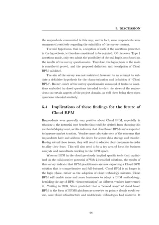 5. DISCUSSION


the respondents commented in this way, and in fact, some respondents were
commented positively regarding the suitability of the survey content.
   The null hypothesis, that is, a negation of each of the assertions presented
in the hypothesis, is therefore considered to be rejected. Of the seven Type 1
assertions made, only two admit the possibility of the null hypothesis based on
the results of the survey questionnaire. Therefore, the hypothesis in the main
is considered proved, and the proposed deﬁnition and description of Cloud
BPM validated.
   The aim of the survey was not restricted, however, to an attempt to vali-
date a deﬁnitive hypothesis for the characterization and deﬁnition of “Cloud
BPM”. Rather, much of the survey questionnaire consisted of tentative asser-
tions embodied in closed questions intended to elicit the views of the respon-
dents on certain aspects of the project domain, as well there being three open
questions intended similarly.


5.4    Implications of these ﬁndings for the future of
       Cloud BPM
Respondents were generally very positive about Cloud BPM, especially in
relation to the potential cost beneﬁts that could be derived from choosing this
method of deployment, as this indicates that cloud based BPM can be expected
to increase market traction. Vendors must also take note of the concerns that
respondents have and address the desire for secure data storage and transfer.
Having solved these issues, they will need to educate their customers in order
to allay their fears. This will also need to be a key area of focus for business
analysts and consultants working in the BPM space.
   Whereas BPM in the cloud previously implied speciﬁc tools that capital-
ized on the collaborative potential of Web 2.0 enabled solutions, the results of
this survey indicate that BPM practitioners are now expecting a Cloud BPM
solution that is comprehensive and full-featured. Cloud BPM is no longer in
the hype phase, rather as the adoption of cloud technology matures, Cloud
BPM will enable more and more businesses to adopt a BPM methodology,
heralding the age of BPM “democratization” as diﬀerent vendors have termed
it. Writing in 2009, Silver predicted that a “second wave” of cloud based
BPM in the form of BPMS platform-as-a-service on private clouds would en-
sue, once cloud infrastructure and middleware technologies had matured. It




                                      68
 