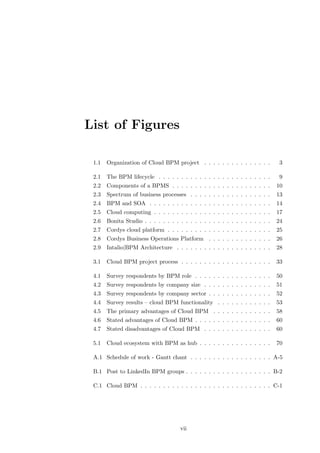 List of Figures

 1.1   Organization of Cloud BPM project . . . . . . . . . . . . . . .          3

 2.1   The BPM lifecycle . . . . . . . . . . . . . . . . . . . . . . . . .      9
 2.2   Components of a BPMS . . . . . . . . . . . . . . . . . . . . . .        10
 2.3   Spectrum of business processes . . . . . . . . . . . . . . . . . .      13
 2.4   BPM and SOA . . . . . . . . . . . . . . . . . . . . . . . . . . .       14
 2.5   Cloud computing . . . . . . . . . . . . . . . . . . . . . . . . . .     17
 2.6   Bonita Studio . . . . . . . . . . . . . . . . . . . . . . . . . . . .   24
 2.7   Cordys cloud platform . . . . . . . . . . . . . . . . . . . . . . .     25
 2.8   Cordys Business Operations Platform . . . . . . . . . . . . . .         26
 2.9   Intalio|BPM Architecture . . . . . . . . . . . . . . . . . . . . .      28

 3.1   Cloud BPM project process . . . . . . . . . . . . . . . . . . . .       33

 4.1   Survey respondents by BPM role . . . . . . . . . . . . . . . . .        50
 4.2   Survey respondents by company size . . . . . . . . . . . . . . .        51
 4.3   Survey respondents by company sector . . . . . . . . . . . . . .        52
 4.4   Survey results – cloud BPM functionality . . . . . . . . . . . .        53
 4.5   The primary advantages of Cloud BPM . . . . . . . . . . . . .           58
 4.6   Stated advantages of Cloud BPM . . . . . . . . . . . . . . . . .        60
 4.7   Stated disadvantages of Cloud BPM . . . . . . . . . . . . . . .         60

 5.1   Cloud ecosystem with BPM as hub . . . . . . . . . . . . . . . .         70

 A.1 Schedule of work - Gantt chant . . . . . . . . . . . . . . . . . . A-5

 B.1 Post to LinkedIn BPM groups . . . . . . . . . . . . . . . . . . . B-2

 C.1 Cloud BPM . . . . . . . . . . . . . . . . . . . . . . . . . . . . . C-1




                                      vii
 