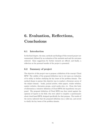 6. Evaluation, Reﬂections,
Conclusions

6.1    Introduction
In this ﬁnal chapter, the aims, methods and ﬁndings of this research project are
summarized, followed by an evaluation of the methods used and the outcomes
achieved. Some suggestions for further research are oﬀered, and ﬁnally, a
reﬂection on the personal beneﬁts of the project is presented.


6.2    Summary of project
The objective of this project was to propose a deﬁnition of the concept ‘Cloud
BPM’. The validity of the proposed deﬁnition was to rest upon an evaluation
of its utility in further clarifying the key issues of the problem domain. The
method chosen to pursue this objective was to conduct a literature survey of
the subject domain – books, journal articles, white papers, vendor websites,
analyst websites, discussion groups, social media sites, etc. From this body
of information a tentative deﬁnition of Cloud BPM (the hypothesis) was pro-
posed. The proposed deﬁnition of Cloud BPM was then tested against the
opinions of experts in the ﬁeld, who were asked to complete a questionnaire
about cloud based BPM, designed speciﬁcally for that purpose. The results of
the survey indicated that the proposed deﬁnition was a valid one, and served
to clarify the key issues of the problem domain.




                                      71
 