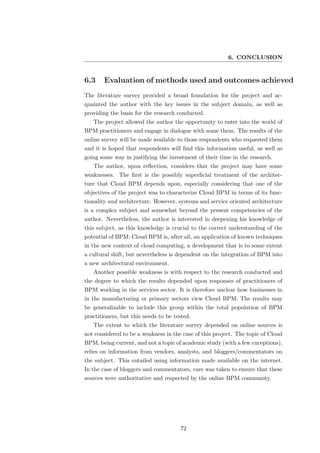 6. CONCLUSION


6.3     Evaluation of methods used and outcomes achieved
The literature survey provided a broad foundation for the project and ac-
quainted the author with the key issues in the subject domain, as well as
providing the basis for the research conducted.
   The project allowed the author the opportunity to enter into the world of
BPM practitioners and engage in dialogue with some them. The results of the
online survey will be made available to those respondents who requested them
and it is hoped that respondents will ﬁnd this information useful, as well as
going some way in justifying the investment of their time in the research.
   The author, upon reﬂection, considers that the project may have some
weaknesses. The ﬁrst is the possibly superﬁcial treatment of the architec-
ture that Cloud BPM depends upon, especially considering that one of the
objectives of the project was to characterize Cloud BPM in terms of its func-
tionality and architecture. However, systems and service oriented architecture
is a complex subject and somewhat beyond the present competencies of the
author. Nevertheless, the author is interested in deepening his knowledge of
this subject, as this knowledge is crucial to the correct understanding of the
potential of BPM; Cloud BPM is, after all, an application of known techniques
in the new context of cloud computing, a development that is to some extent
a cultural shift, but nevertheless is dependent on the integration of BPM into
a new architectural environment.
   Another possible weakness is with respect to the research conducted and
the degree to which the results depended upon responses of practitioners of
BPM working in the services sector. It is therefore unclear how businesses in
in the manufacturing or primary sectors view Cloud BPM. The results may
be generalizable to include this group within the total population of BPM
practitioners, but this needs to be tested.
   The extent to which the literature survey depended on online sources is
not considered to be a weakness in the case of this project. The topic of Cloud
BPM, being current, and not a topic of academic study (with a few exceptions),
relies on information from vendors, analysts, and bloggers/commentators on
the subject. This entailed using information made available on the internet.
In the case of bloggers and commentators, care was taken to ensure that these
sources were authoritative and respected by the online BPM community.




                                      72
 