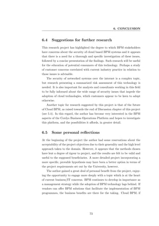 6. CONCLUSION


6.4     Suggestions for further research
This research project has highlighted the degree to which BPM stakeholders
have concerns about the security of cloud based BPM systems and it appears
that there is a need for a thorough and speciﬁc investigation of these issues,
followed by a concise presentation of the ﬁndings. Such research will be useful
for the education of potential consumers of this technology. Perhaps a study
of customer concerns correlated with current industry practice in relation to
those issues is advisable.
   The security of networked systems over the internet is a complex topic,
but research presenting a summarized risk assessment of this technology is
needed. It is also important for analysts and consultants working in this ﬁeld
to be fully informed about the wide range of security issues that impede the
adoption of cloud technologies, which customers appear to be keen to adopt
otherwise.
   Another topic for research suggested by this project is that of the future
of Cloud BPM, as raised towards the end of Discussion chapter of this project
(see 5.4). In this regard, the author has become very interested in the BPM
aspects of the Cordys Business Operations Platform and hopes to investigate
this platform, and the possibilities it aﬀords, in greater detail.


6.5     Some personal reﬂections
At the beginning of the project the author had some reservations about the
acceptability of the project objectives due to their generality and the high level
approach taken to the domain. However, it appears that the methods chosen
have lent a degree of rigour to project, and the results are felt to be valid and
useful to the supposed beneﬁciaries. A more detailed project incorporating a
more speciﬁc, provable hypothesis may have been a better option in terms of
the project requirements set out by the University, however.
   The author gained a great deal of personal beneﬁt from the project, enjoy-
ing the opportunity to engage more deeply with a topic which is at the heart
of current business/IT concerns. BPM continues to develop in importance as
a management strategy while the adoption of BPM technology lags behind. If
vendors can oﬀer BPM solutions that facilitate the implementation of BPM
programmes, the business beneﬁts are there for the taking. Cloud BPM, if




                                       73
 
