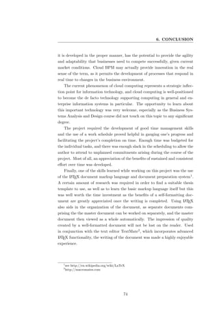 6. CONCLUSION


it is developed in the proper manner, has the potential to provide the agility
and adaptability that businesses need to compete successfully, given current
market conditions. Cloud BPM may actually provide innovation in the real
sense of the term, as it permits the development of processes that respond in
real time to changes in the business environment.
   The current phenomenon of cloud computing represents a strategic inﬂec-
tion point for information technology, and cloud computing is well-positioned
to become the de facto technology supporting computing in general and en-
terprise information systems in particular. The opportunity to learn about
this important technology was very welcome, especially as the Business Sys-
tems Analysis and Design course did not touch on this topic to any signiﬁcant
degree.
   The project required the development of good time management skills
and the use of a work schedule proved helpful in gauging one’s progress and
facilitating the project’s completion on time. Enough time was budgeted for
the individual tasks, and there was enough slack in the scheduling to allow the
author to attend to unplanned commitments arising during the course of the
project. Most of all, an appreciation of the beneﬁts of sustained and consistent
eﬀort over time was developed.
   Finally, one of the skills learned while working on this project was the use
of the L TEX document markup language and document preparation system1 .
       A

A certain amount of research was required in order to ﬁnd a suitable thesis
template to use, as well as to learn the basic markup language itself but this
was well worth the time investment as the beneﬁts of a self-formatting doc-
ument are greatly appreciated once the writing is completed. Using L TEX
                                                                     A

also aids in the organization of the document, as separate documents com-
prising the the master document can be worked on separately, and the master
document then viewed as a whole automatically. The impression of quality
created by a well-formatted document will not be lost on the reader. Used
in conjunction with the text editor TextMate2 , which incorporates advanced
L TEX functionality, the writing of the document was made a highly enjoyable
A

experience.




   1
       see http://en.wikipedia.org/wiki/LaTeX
   2
       http://macromates.com




                                            74
 
