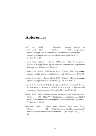 References

All,     A.     (2011).               Companies         showing     interest     in
  cloud-based     BPM.               [Online].               URL     http://www.
  itbusinessedge.com/cm/community/features/interviews/blog/
  companies-showing-interest-in-cloud-based-bpm/?cs=47722.
  [11 July 2011]. 23

Appian Corp. (2011a).            Appian BPM suite:           SOA & integration.
  [Online]. URL http://www.appian.com/bpm-software/bpm-components/
  bpm-soa.jsp. [16 September 2010]. 23

Appian Corp. (2011b). BPM just got better. [Online]. URL http://www.
  appian.com/bpm-resources/whitepapers.jsp. [16 September 2010]. 31

Appian Corp. (n.d.). Appian Cloud BPM. [Online]. URL http://www.
  appian.com/bpm-software/cloudbpm.jsp. [01 July 2011]. 23

Armbrust, M., Fox, A., Griﬃth, R., Joseph, A., Katz, R., Konwinski, A., Lee,
  G., Patterson, D., Rabkin, A., Stoica, I., et al. (2010). A view of cloud
  computing. Communications of the ACM, 53(4), pp. 50–58. 20

Barlow, G.M. (2009). Business process management and cloud computing.
  [Online].     URL http://www.bpminstitute.org/articles/article/
  article/business-process-management-and-cloud-computing.html.
  [14 July 2011]. 31, 69

BonitaSoft    (2011).       Bonita    Open       Solution,   open   source     BPM.
  [Online].                URL       http://www.bonitasoft.com/products/
  bonita-open-solution-open-source-bpm.                 [20 August 2011].        23,
  24




                                       75
 