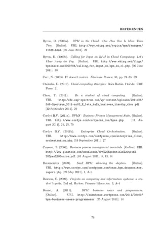 REFERENCES


Byron, D. (2009a).        BPM in the Cloud: One Plus One Is More Than
  Two.    [Online].    URL http://www.ebizq.net/topics/bpm/features/
  11336.html. [25 June 2011]. 22

Byron, D. (2009b). Calling for Input on BPM in Cloud Computing: Let’s
  Clear Away the Fog.         [Online].   URL http://www.ebizq.net/blogs/
  bpminaction/2009/04/calling_for_input_on_bpm_in_cl.php. [06 June
  2011]. 30

Carr, N. (2003). IT doesn’t matter. Educause Review, 38, pp. 24–38. 69

Chorafas, D. (2010). Cloud computing strategies. Boca Raton, Florida: CRC
  Press. 21

Chou,    T. (2011).         Be a student of cloud computing.           [Online].
  URL         http://de.sap-spectrum.com/wp-content/uploads/2011/06/
  SAP-Spectrum_2011-no02_E_lets_talk_business_timothy_chou.pdf.
  [12 September 2011]. 70

Cordys B.V. (2011a). BPMS - Business Process Management Suite. [Online].
  URL http://www.cordys.com/cordyscms_com/bpms.php.                    [17 Au-
  gust 2011]. 21, 25, 70

Cordys B.V. (2011b).            Enterprise Cloud Orchestration.        [Online].
  URL          http://www.cordys.com/cordyscms_com/enterprise_cloud_
  orchestration.php. [19 September 2011]. 27

Crusson, T. (2006). Business process management essentials. [Online]. URL
  http://www.glintech.com/downloads/BPM%20Essentials%20with%
  20Open%20Source.pdf. [01 August 2011]. 8, 13, 14

Datamonitor (2009).          SaaS BPM: silencing the skeptics.         [Online].
  URL http://www.cordys.com/cordyscms_com/saas_bpm_datamonitor_
  report.php. [23 May 2011]. 1, A-1

Dawson, C. (2009). Projects on computing and information systems: a stu-
  dent’s guide. 2nd ed. Harlow: Pearson Education. 3, A-4

Deane,    A.    (2011).         BPM:      business   users   and   programmers.
  [Online].           URL    http://adamdeane.wordpress.com/2011/08/09/
  bpm-business-users-programmers/. [25 August 2011]. 14




                                          76
 
