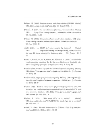 REFERENCES


Dubray, J.J. (2004). Business process modelling notation (BPMN). [Online].
  URL http://www.ebpml.org/bpmn.htm. [23 August 2011]. 15

Dubray, J.J. (2007). The seven fallacies of business process execution. [Online].
  URL         http://www.infoq.com/articles/seven-fallacies-of-bpm.
  [09 July 2011]. 14, 16

Dubray, J.J. (2008). Composite software construction. [Online]. URL http:
  //www.infoq.com/minibooks/composite-software-construction.
  [09 June 2011]. 22

ebizQ (2011).     Is BPMN 2.0 being adopted by business?                [Online].
  URL                  http://www.ebizq.net/blogs/ebizq_forum/2011/03/
  is-bpmn-20-being-adopted-by-business.php.                [23 August 2011].
  15

Ellahi, T., Hudzia, B., Li, H., Lidner, M., Robinson, P. (2011). The enterprise
  cloud computing paradigm. In: R. Buyya, J. Broberg, A. Goscinski, eds.,
  Cloud Computing: principles and paradigms, chap. 4. Wiley. 69

Gartner (2009). Gartner highlights ﬁve attributes of cloud computing. [Online].
  URL http://www.gartner.com/it/page.jsp?id=1035013. [15 Septem-
  ber 2010]. 20

Gartner (2010). Hype cycle for cloud computing. [Online]. URL http://img2.
  insight.com/graphics/se/general/gartner-122010.pdf. [13 Septem-
  ber 2010]. 22, 29

Gartner (2011). Gartner survey shows 40 percent of respondents with BPM
  initiatives use cloud computing to support at least 10 percent of BPM busi-
  ness processes. [Online]. URL http://www.gartner.com/it/page.jsp?
  id=1550514. [09 July 2011]. 16

Ghalimi, I. (2007).        Who needs BPM as a service?                  [Online].
  URL http://itredux.com/2007/02/23/who-needs-bpm-as-a-service/.
  [06 July 2011]. 22

Gilbert, P. (2010). The next decade of BPM. [Online]. URL http://vimeo.
  com/user4922460. [24 June 2011]. 11, 62




                                       77
 