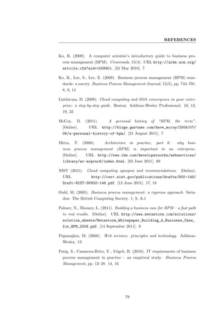REFERENCES


Ko, R. (2009). A computer scientist’s introductory guide to business pro-
  cess management (BPM). Crossroads, 15(4). URL http://xrds.acm.org/
  article.cfm?aid=1558901. [24 May 2010]. 7

Ko, R., Lee, S., Lee, E. (2009). Business process management (BPM) stan-
  dards: a survey. Business Process Management Journal, 15(5), pp. 744–791.
  8, 9, 14

Linthicum, D. (2009). Cloud computing and SOA convergence in your enter-
  prise: a step-by-step guide. Boston: Addison-Wesley Professional. 10, 12,
  19, 32

McCoy,       D.   (2011).      A   personal   history   of    “BPM,    the     term”.
  [Online].        URL      http://blogs.gartner.com/dave_mccoy/2009/07/
  06/a-personal-history-of-bpm/. [21 August 2011]. 7

Mitra,     T. (2008).        Architecture in practice,       part 6:    why busi-
  ness process management (BPM) is important to an enterprise.
  [Online].       URL http://www.ibm.com/developerworks/webservices/
  library/ar-arprac6/index.html. [02 June 2011]. 69

NIST (2011).      Cloud computing synopsis and recommendations.              [Online].
  URL                http://csrc.nist.gov/publications/drafts/800-146/
  Draft-NIST-SP800-146.pdf. [12 June 2011]. 17, 18

Ould, M. (2005). Business process management: a rigorous approach. Swin-
  don: The British Computing Society. 1, 9, A-1

Palmer, N., Mooney, L. (2011). Building a business case for BPM – a fast path
  to real results. [Online]. URL http://www.metastorm.com/solutions/
  solution_sheets/Metastorm_Whitepaper_Building_A_Business_Case_
  for_BPM_2009.pdf. [14 September 2011]. 9

Papazoglou, M. (2008). Web services: principles and technology. Addison-
  Wesley. 13

Patig, S., Casanova-Brito, V., V¨geli, B. (2010). IT requirements of business
                                o
  process management in practice – an empirical study. Business Process
  Management, pp. 13–28. 14, 16




                                        79
 