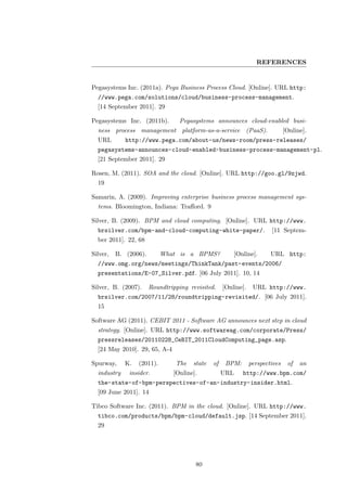 REFERENCES


Pegasystems Inc. (2011a). Pega Business Process Cloud. [Online]. URL http:
  //www.pega.com/solutions/cloud/business-process-management.
  [14 September 2011]. 29

Pegasystems Inc. (2011b).         Pegasystems announces cloud-enabled busi-
  ness process management platform-as-a-service (PaaS).                        [Online].
  URL        http://www.pega.com/about-us/news-room/press-releases/
  pegasystems-announces-cloud-enabled-business-process-management-pl.
  [21 September 2011]. 29

Rosen, M. (2011). SOA and the cloud. [Online]. URL http://goo.gl/9zjwd.
  19

Samarin, A. (2009). Improving enterprise business process management sys-
  tems. Bloomington, Indiana: Traﬀord. 9

Silver, B. (2009). BPM and cloud computing. [Online]. URL http://www.
  brsilver.com/bpm-and-cloud-computing-white-paper/.                    [11 Septem-
  ber 2011]. 22, 68

Silver,   B. (2006).        What is a BPMS?               [Online].     URL http:
  //www.omg.org/news/meetings/ThinkTank/past-events/2006/
  presentations/E-07_Silver.pdf. [06 July 2011]. 10, 14

Silver, B. (2007).     Roundtripping revisited.     [Online].    URL http://www.
  brsilver.com/2007/11/28/roundtripping-revisited/. [06 July 2011].
  15

Software AG (2011). CEBIT 2011 - Software AG announces next step in cloud
  strategy. [Online]. URL http://www.softwareag.com/corporate/Press/
  pressreleases/20110228_CeBIT_2011CloudComputing_page.asp.
  [24 May 2010]. 29, 65, A-4

Spurway,     K.   (2011).       The    state   of    BPM:       perspectives    of   an
  industry    insider.         [Online].            URL      http://www.bpm.com/
  the-state-of-bpm-perspectives-of-an-industry-insider.html.
  [09 June 2011]. 14

Tibco Software Inc. (2011). BPM in the cloud. [Online]. URL http://www.
  tibco.com/products/bpm/bpm-cloud/default.jsp. [14 September 2011].
  29




                                       80
 
