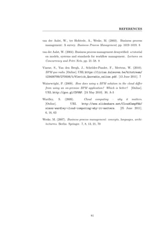 REFERENCES


van der Aalst, W., ter Hofstede, A., Weske, M. (2003). Business process
  management: A survey. Business Process Management, pp. 1019–1019. 8

van der Aalst, W. (2004). Business process management demystiﬁed: a tutorial
  on models, systems and standards for workﬂow management. Lectures on
  Concurrency and Petri Nets, pp. 21–58. 8

Viaene, S., Van den Bergh, J., Schr¨der-Pander, F., Mertens, W. (2010).
                                   o
  BPM quo vadis. [Online]. URL https://lirias.kuleuven.be/bitstream/
  123456789/270506/1/Vlerick_Quovadis_online.pdf. [13 June 2011]. 7

Wainewright, P. (2009). How does using a BPM solution in the cloud diﬀer
  from using an on-premise BPM application? Which is better?           [Online].
  URL http://goo.gl/ZVVRF. [24 May 2010]. 30, A-3

Wardley,      S.   (2009).       Cloud      computing   –   why   it   matters.
  [Online].            URL     http://www.slideshare.net/CloudCampFRA/
  simon-wardley-cloud-computing-why-it-matters.              [25 June 2011].
  6, 16, 63

Weske, M. (2007). Business process management: concepts, languages, archi-
  tecturres. Berlin: Springer. 7, 8, 13, 21, 70




                                       81
 