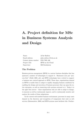 A. Project deﬁnition for MSc
in Business Systems Analysis
and Design


 Name:                      Ja’far Railton
 Email address:             jafar.railton.1@city.ac.uk
 Contact phone number:      0785 7985 426
 Project title:             BPM on the Cloud
 Supervisor:                Bill Karakostas

The Problem
Business process management (BPM) is a mature business discipline that has
spawned a number of technologies to support it. Businesses now put “pro-
cess ﬁrst” (Ould, 2005, p2), and BPM technologies have evolved to support
a business user centred approach to BPM. These days, organizations depend
on BPM to enable them to adapt to rapidly changing business conditions by
enabling the design and execution of business processes that can span the en-
tire enterprise, as well as connecting with systems external to it. Today it is
the agile who survive – those organizations who are able to adapt to change,
to innovate as well as continuously improve, and to continuously monitor and
analyse the results of these adaptations.
   In the current web-enabled business environment, processes in many cases
depend on the discovery and recognition of components that exist as web
services (Datamonitor, 2009) and BPM systems must facilitate this. Further-




                                     A-1
 