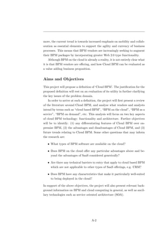 more, the current trend is towards increased emphasis on mobility and collab-
oration as essential elements to support the agility and currency of business
processes. This means that BPM vendors are increasingly seeking to augment
their BPM packages by incorporating greater Web 2.0 type functionality.
   Although BPM on the cloud is already a reality, it is not entirely clear what
it is that BPM vendors are oﬀering, and how Cloud BPM can be evaluated as
a value adding business proposition.


Aims and Objectives
This project will propose a deﬁnition of ‘Cloud BPM’. The justiﬁcation for the
proposed deﬁnition will rest on an evaluation of its utility in further clarifying
the key issues of the problem domain.
   In order to arrive at such a deﬁnition, the project will ﬁrst present a review
of the literature around Cloud BPM, and analyse what vendors and analysts
intend by terms such as “cloud based BPM”, “BPM on the cloud”, “BPM as a
service”, “BPM on demand”, etc. This analysis will focus on two key aspects
of cloud BPM technology: functionality and architecture. Further objectives
will be to identify: (1) any diﬀerentiating features of Cloud BPM over on-
premise BPM, (2) the advantages and disadvantages of Cloud BPM, and (3)
future trends relating to Cloud BPM. Some other questions that may inform
the research are:

   • What types of BPM software are available on the cloud?

   • Does BPM on the cloud oﬀer any particular advantages above and be-
      yond the advantages of SaaS considered generically?

   • Are there any technical barriers to entry that apply to cloud based BPM
      which are not applicable to other types of SaaS oﬀerings, e.g. CRM?

   • Does BPM have any characteristics that make it particularly well-suited
      to being deployed in the cloud?

In support of the above objectives, the project will also present relevant back-
ground information on BPM and cloud computing in general, as well as ancil-
lary technologies such as service oriented architecture (SOA).




                                       A-2
 