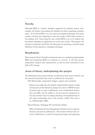 Novelty
Although BPM is a mature discipline supported by similarly mature tech-
nologies, the debate surrounding the deﬁnition of cloud computing continues
apace. As for Cloud BPM, it is very much an emerging technology, with many
vendors currently just beginning to enter the market, while others remain on
the sidelines still. Such being the case, Cloud BPM is yet to be deﬁned and
the debate regarding its application has so far been muted. This project will
attempt to stimulate and further the discussion by proposing a research based
deﬁnition of this important, emerging technology.


Beneﬁciaries
This research will be of beneﬁt to businesses who are considering implementing
BPM and considering BPM as a software as a service. It will also interest
independent analysts and commentators, as well as other researchers in the
ﬁeld of IT strategy.


Areas of theory underpinning the project
The following two key quotes will give an indication of the issues involved, and
the theoretical questions that must be addressed by the project.
   Phil Wainewright, independent blogger, analyst and consultant:

     However one might also ask whether, looking further ahead, a cloud
     environment would ultimately change the nature of BPM because
     of factors such as easier modiﬁcation, more standardized integra-
     tion and APIs, and the ability to do more process integration at
     the user interface layer by taking advantage of standardization on
     web client technologies such as the browser, AJAX, Flex and so
     on. (Wainewright, 2009)

   Daryl Plummer, Managing VP and Gartner Fellow:

     SOA and Business Process Management initiatives aim to improve
     business and process performance. But Gartner believes that ex-
     treme collaboration is critical to impacting change and improving




                                      A-3
 