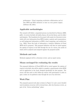 performance. Cloud computing accelerates collaboration and al-
      lows BPM and SOA initiatives to have an even greater impact.
      (Software AG, 2011)


Applicable methodologies
The research will follow a sequential process (as described by Dawson (2009,
p20)): (1) review the ﬁeld, (2) build a theory, (3) test the theory, and (4) reﬂect
and integrate. The foundation for the project will consist of a literature review
which will cover information from BPM vendors, analysts and commentators,
as well background information on BPM, cloud computing, and architecture
(e.g. SOA). From this body of information a tentative deﬁnition of Cloud
BPM will be proposed. This proposed deﬁnition will then be tested against
the opinion of experts in the ﬁeld through the use of a survey, the results of
which will be analysed and compared against the proposed model.


Methods and tools
Methods employed will be a literature review, and an expert survey.


Means envisaged for evaluating the results
The proposed deﬁnition of Cloud BPM will be tested against the opinion of
experts in the ﬁeld, who will be asked to complete a questionnaire about BPM
and its application in the cloud, designed speciﬁcally for that purpose. The
survey will also seek to elicit follow-up contact with participants in order to
gain a richer set of qualitative data through the use of an interview.


Work Plan
The proposed general work plan is shown in Figure A.1 and a more detailed
work breakdown structure will be devised later, after the literature review, as
part of the “devise methodology” phase.




                                       A-4
 