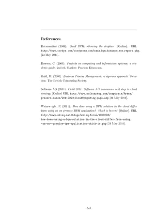References
Datamonitor (2009).   SaaS BPM: silencing the skeptics.   [Online].   URL
http://www.cordys.com/cordyscms com/saas bpm datamonitor report.php.
[23 May 2011].


Dawson, C. (2009). Projects on computing and information systems: a stu-
dents guide. 2nd ed. Harlow: Pearson Education.


Ould, M. (2005). Business Process Management: a rigorous approach. Swin-
don: The British Computing Society.


Software AG (2011). Cebit 2011: Software AG announces next step in cloud
strategy. [Online] URL http://www.softwareag.com/corporate/Press/
pressreleases/20110223 CloudComputing page.asp [24 May 2011].


Wainewright, P. (2011). How does using a BPM solution in the cloud diﬀer
from using an on-premise BPM application? Which is better? [Online]. URL
http://www.ebizq.net/blogs/ebizq forum/2009/03/
how-does-using-a-bpm-solution-in-the-cloud-differ-from-using
-an-on--premise-bpm-application-which-is.php [24 May 2010].




                                  A-6
 