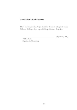 Supervisor’s Endorsement


I have read the preceding Project Deﬁnition Document and agree to ensure
fulﬁlment of all supervisory responsibilities pertaining to the project.




                                                            (Signature / Date)
   Bill Karakostas
   Department of Computing




                                      A-7
 