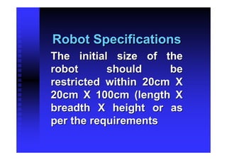 Robot Specifications
The initial size of the
robot      should     be
restricted within 20cm X
20cm X 100cm (length X
breadth X height or as
per the requirements
 