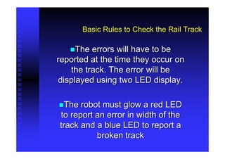 Basic Rules to Check the Rail Track

     The errors will have to be
reported at the time they occur on
   the track. The error will be
displayed using two LED display.

  The robot must glow a red LED
to report an error in width of the
track and a blue LED to report a
          broken track
 