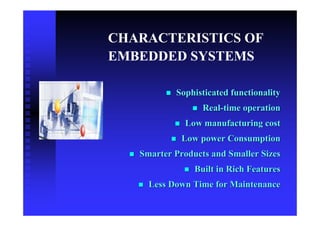 CHARACTERISTICS OF
EMBEDDED SYSTEMS

           Sophisticated functionality
                  Real-time operation
             Low manufacturing cost
             Low power Consumption
   Smarter Products and Smaller Sizes
                Built in Rich Features
     Less Down Time for Maintenance
 