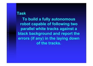 Task
   To build a fully autonomous
  robot capable of following two
  parallel white tracks against a
black background and report the
 errors (if any) in the laying down
            of the tracks.
 