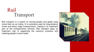 Transport
Rail
Rail transport is a system of moving people and goods using
trains that run on tracks. It is commonly used for long-distance
travel and heavy cargo transportation, making it an important
part of the transportation network. Rail transport plays an
important role in supporting the country's economy and
meeting people's travel needs.
 