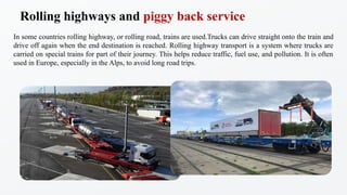 In some countries rolling highway, or rolling road, trains are used.Trucks can drive straight onto the train and
drive off again when the end destination is reached. Rolling highway transport is a system where trucks are
carried on special trains for part of their journey. This helps reduce traffic, fuel use, and pollution. It is often
used in Europe, especially in the Alps, to avoid long road trips.
Rolling highways and piggy back service
 
