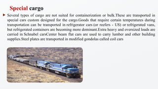 ? Several types of cargo are not suited for containerization or bulk.These are transported in
special cars custom designed for the cargo.Goods that require certain temperatures during
transportation can be transported in refrigerator cars (or reefers - US) or refrigerated vans,
but refrigerated containers are becoming more dominant.Extra heavy and oversized loads are
carried in Schnabel carsCenter beam flat cars are used to carry lumber and other building
supplies.Steel plates are transported in modified gondolas called coil cars
Special cargo
 