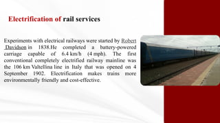 Experiments with electrical railways were started by Robert
Davidson in 1838.He completed a battery-powered
carriage capable of 6.4 km/h (4 mph). The first
conventional completely electrified railway mainline was
the 106 km Valtellina line in Italy that was opened on 4
September 1902. Electrification makes trains more
environmentally friendly and cost-effective.
Electrification of rail services
 