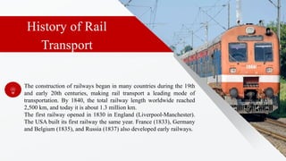 History of Rail
Transport
The construction of railways began in many countries during the 19th
and early 20th centuries, making rail transport a leading mode of
transportation. By 1840, the total railway length worldwide reached
2,500 km, and today it is about 1.3 million km.
The first railway opened in 1830 in England (Liverpool-Manchester).
The USA built its first railway the same year. France (1833), Germany
and Belgium (1835), and Russia (1837) also developed early railways.
 