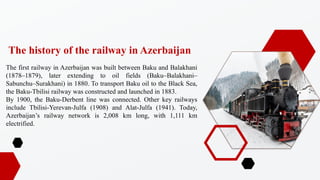 The first railway in Azerbaijan was built between Baku and Balakhani
(1878C1879), later extending to oil fields (BakuCBalakhaniC
SabunchuCSurakhani) in 1880. To transport Baku oil to the Black Sea,
the Baku-Tbilisi railway was constructed and launched in 1883.
By 1900, the Baku-Derbent line was connected. Other key railways
include Tbilisi-Yerevan-Julfa (1908) and Alat-Julfa (1941). Today,
Azerbaijans railway network is 2,008 km long, with 1,111 km
electrified.
The history of the railway in Azerbaijan
 