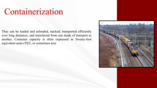 Containerization
They can be loaded and unloaded, stacked, transported efficiently
over long distances, and transferred from one mode of transport to
another. Container capacity is often expressed in Twenty-foot
equivalent units (TEU, or sometimes teu)
 