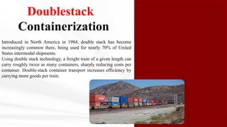 Doublestack
Containerization
Introduced in North America in 1984, double stack has become
increasingly common there, being used for nearly 70% of United
States intermodal shipments.
Using double stack technology, a freight train of a given length can
carry roughly twice as many containers, sharply reducing costs per
container. Double-stack container transport increases efficiency by
carrying more goods per train.
 
